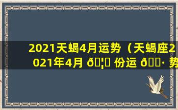 2021天蝎4月运势（天蝎座2021年4月 🦋 份运 🌷 势完整版）